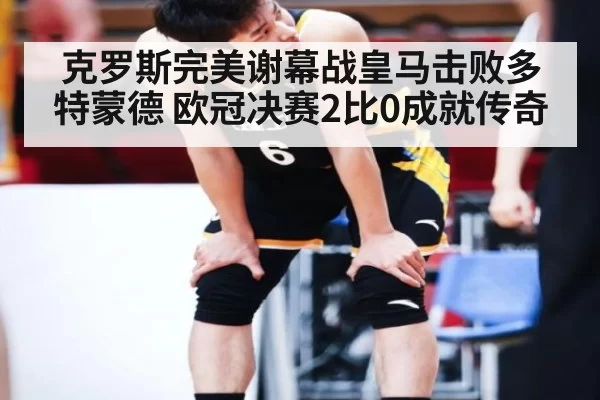 克罗斯完美谢幕战皇马击败多特蒙德 欧冠决赛2比0成就传奇