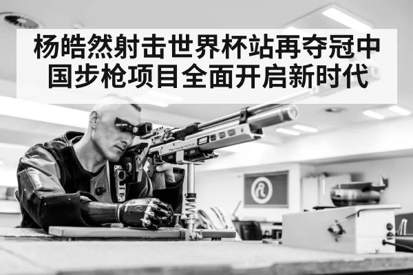 杨皓然射击世界杯站再夺冠中国步枪项目全面开启新时代