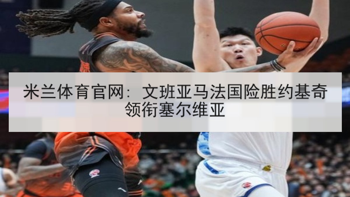 米兰体育官网: 文班亚马法国险胜约基奇领衔塞尔维亚